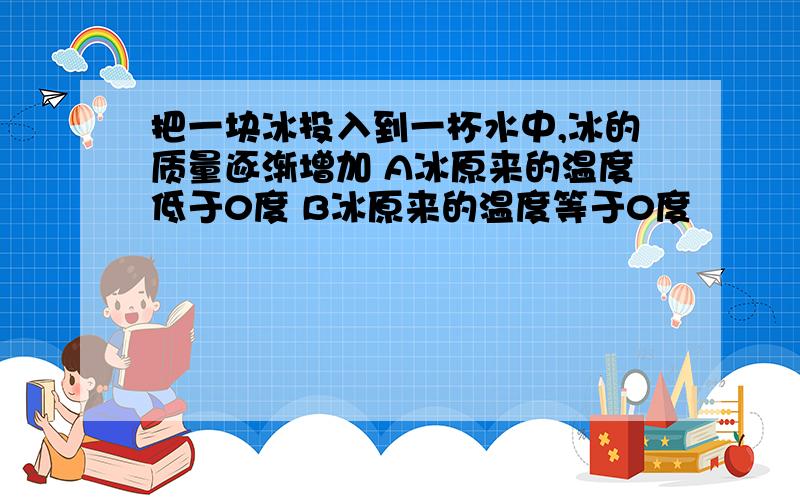 把一块冰投入到一杯水中,冰的质量逐渐增加 A冰原来的温度低于0度 B冰原来的温度等于0度