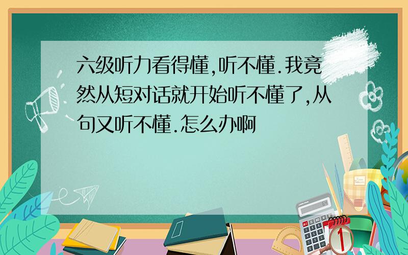 六级听力看得懂,听不懂.我竟然从短对话就开始听不懂了,从句又听不懂.怎么办啊