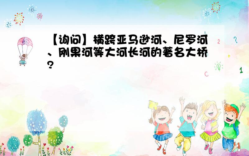 【询问】横跨亚马逊河、尼罗河、刚果河等大河长河的著名大桥?