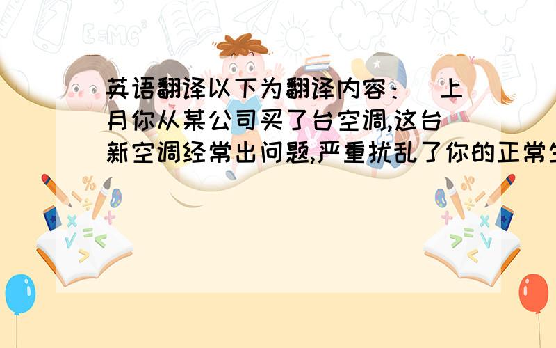 英语翻译以下为翻译内容：（上月你从某公司买了台空调,这台新空调经常出问题,严重扰乱了你的正常生活,现在你给电器厂商写封投