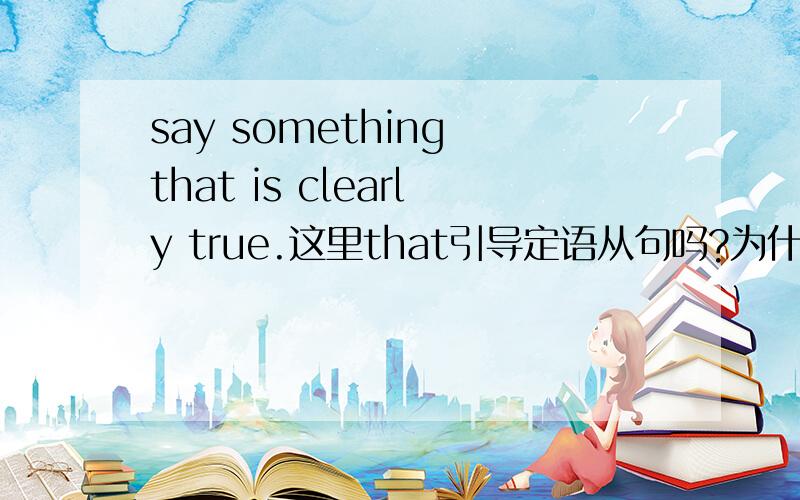 say something that is clearly true.这里that引导定语从句吗?为什么不在say后面加