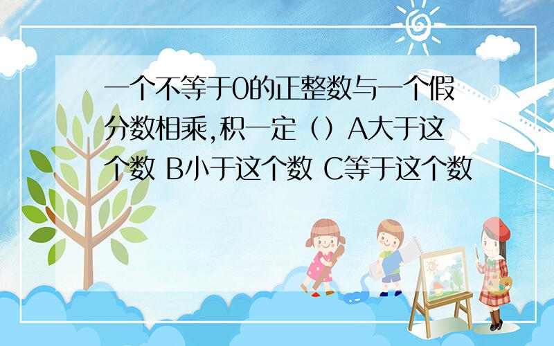 一个不等于0的正整数与一个假分数相乘,积一定（）A大于这个数 B小于这个数 C等于这个数