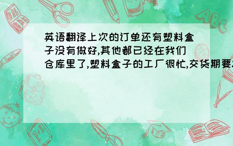 英语翻译上次的订单还有塑料盒子没有做好,其他都已经在我们仓库里了,塑料盒子的工厂很忙,交货期要80天,估计要12月10可