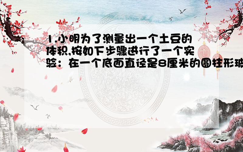 1.小明为了测量出一个土豆的体积,按如下步骤进行了一个实验：在一个底面直径是8厘米的圆柱形玻璃杯中装入一定量的水,量得水