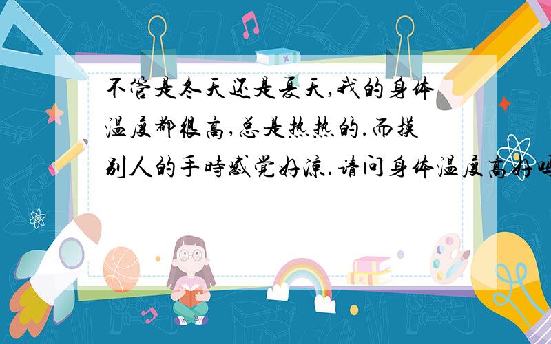 不管是冬天还是夏天,我的身体温度都很高,总是热热的.而摸别人的手时感觉好凉.请问身体温度高好吗?是什么原因造成的啊?