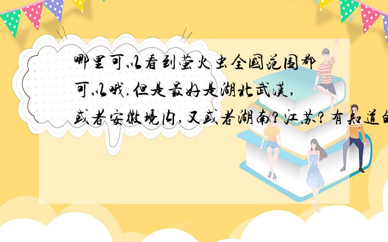 哪里可以看到萤火虫全国范围都可以哦.但是最好是湖北武汉,或者安徽境内,又或者湖南?江苏?有知道的童鞋请务必解惑~最好是今