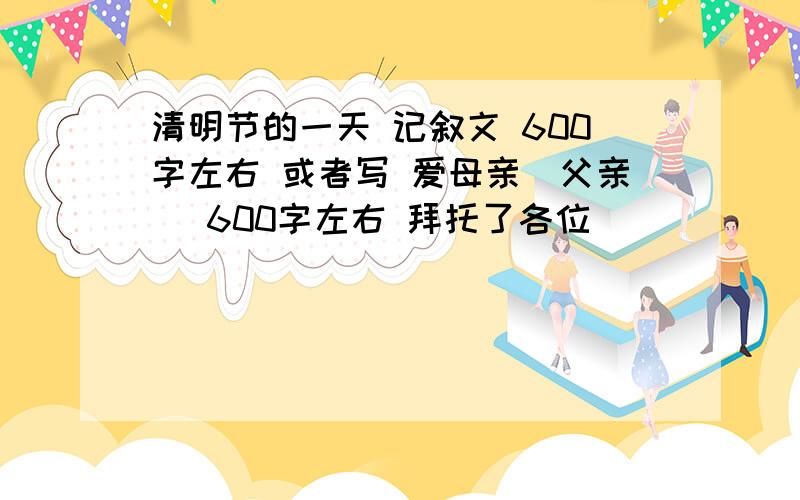 清明节的一天 记叙文 600字左右 或者写 爱母亲（父亲） 600字左右 拜托了各位