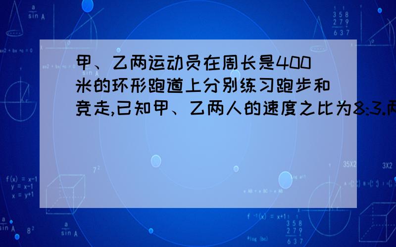 甲、乙两运动员在周长是400米的环形跑道上分别练习跑步和竞走,已知甲、乙两人的速度之比为8:3.两人同时同