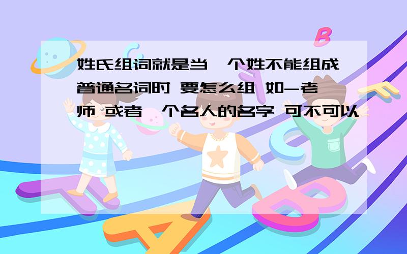 姓氏组词就是当一个姓不能组成普通名词时 要怎么组 如-老师 或者一个名人的名字 可不可以