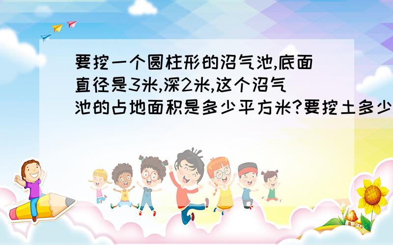 要挖一个圆柱形的沼气池,底面直径是3米,深2米,这个沼气池的占地面积是多少平方米?要挖土多少立方米?