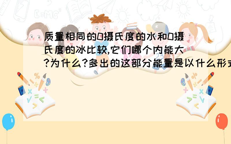 质量相同的0摄氏度的水和0摄氏度的冰比较,它们哪个内能大?为什么?多出的这部分能量是以什么形式存在的?