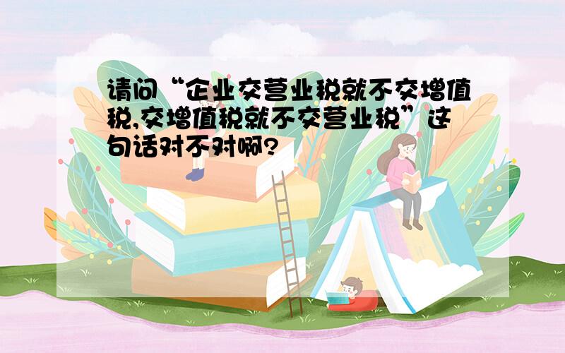 请问“企业交营业税就不交增值税,交增值税就不交营业税”这句话对不对啊?