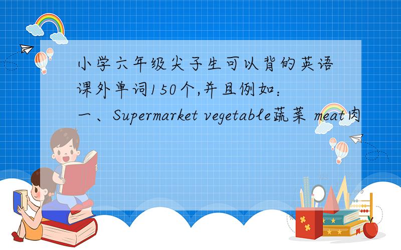 小学六年级尖子生可以背的英语课外单词150个,并且例如：一、Supermarket vegetable蔬菜 meat肉