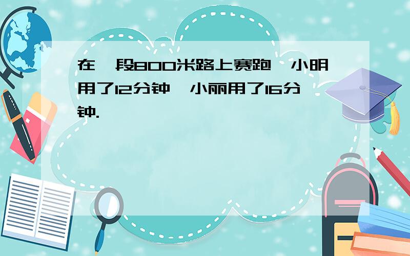 在一段800米路上赛跑,小明用了12分钟,小丽用了16分钟.