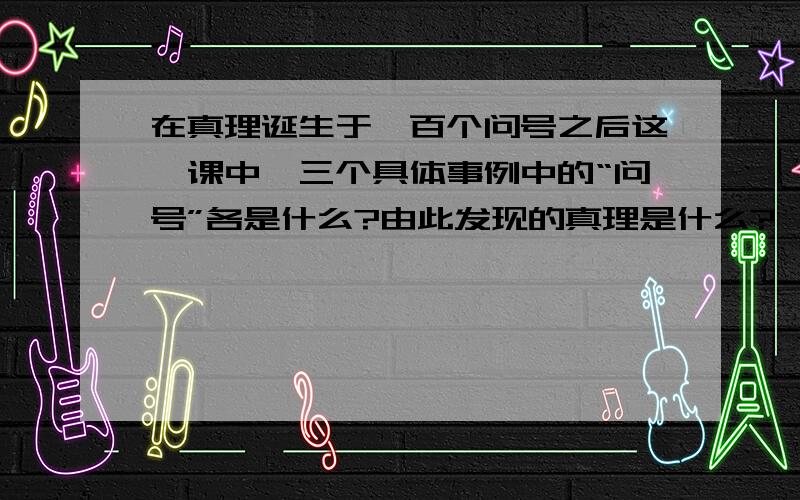 在真理诞生于一百个问号之后这一课中,三个具体事例中的“问号”各是什么?由此发现的真理是什么?