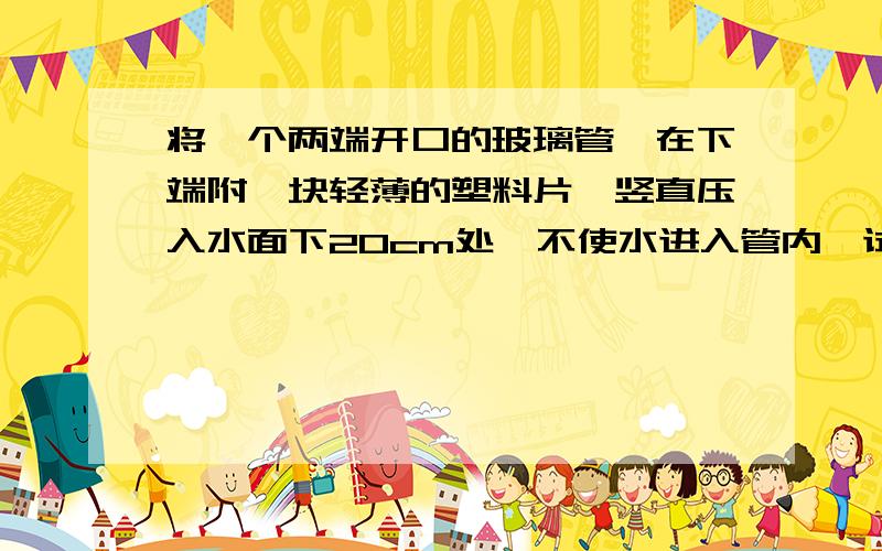 将一个两端开口的玻璃管,在下端附一块轻薄的塑料片,竖直压入水面下20cm处,不使水进入管内,试求：