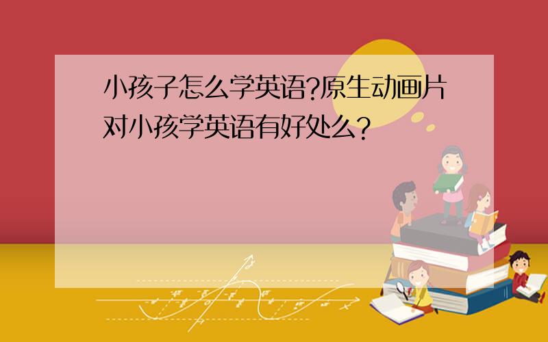 小孩子怎么学英语?原生动画片对小孩学英语有好处么?