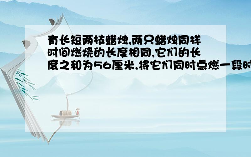 有长短两枝蜡烛,两只蜡烛同样时间燃烧的长度相同,它们的长度之和为56厘米,将它们同时点燃一段时间后,