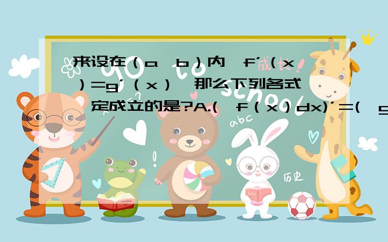 来设在（a,b）内,f’（x）=g’（x）,那么下列各式一定成立的是?A.(∫f（x）dx)’=(∫g（x）dx)’B.