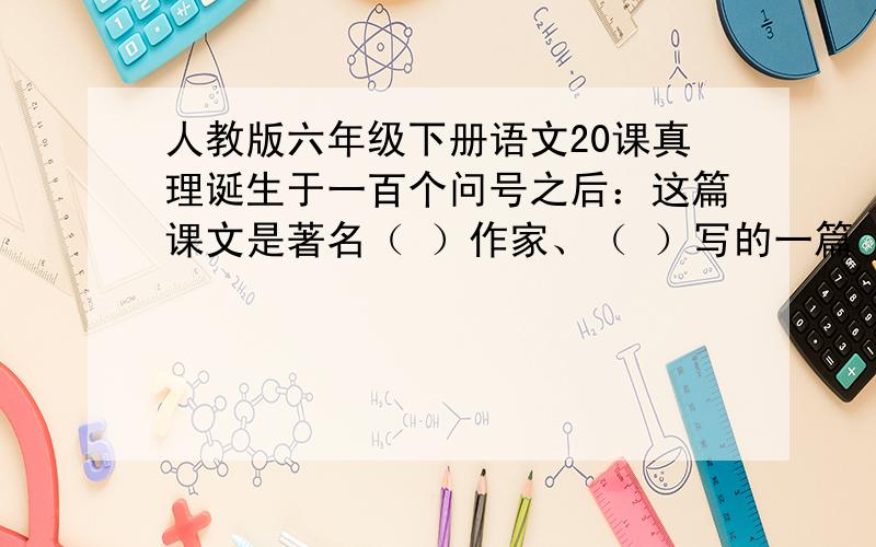 人教版六年级下册语文20课真理诞生于一百个问号之后：这篇课文是著名（ ）作家、（ ）写的一篇（ ）文.文章通过（ ）,(