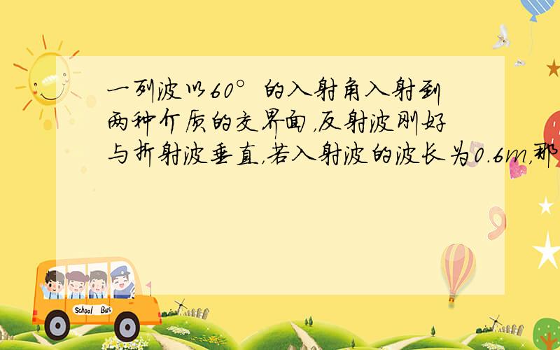 一列波以60°的入射角入射到两种介质的交界面，反射波刚好与折射波垂直，若入射波的波长为0.6m，那么折射波的波长为___