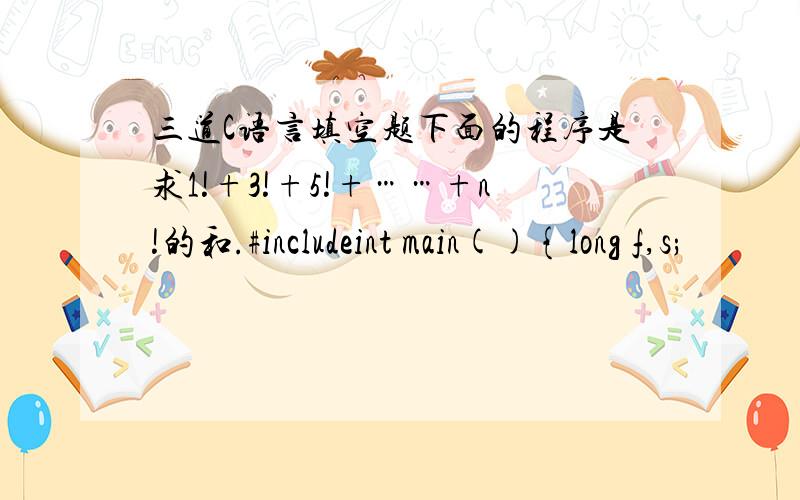 三道C语言填空题下面的程序是求1!+3!+5!+……+n!的和.#includeint main(){long f,s;