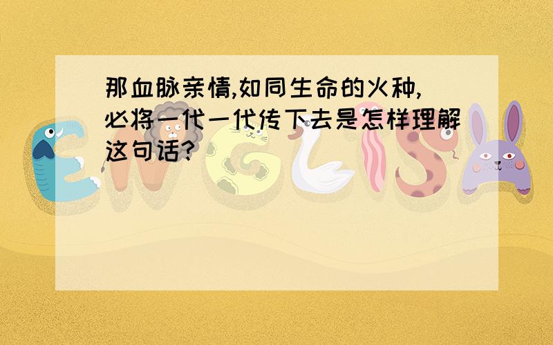 那血脉亲情,如同生命的火种,必将一代一代传下去是怎样理解这句话?