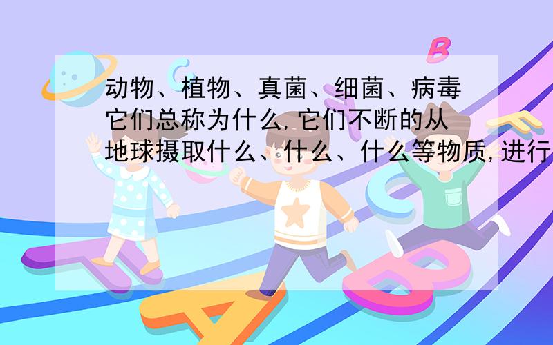 动物、植物、真菌、细菌、病毒它们总称为什么,它们不断的从地球摄取什么、什么、什么等物质,进行生命活动