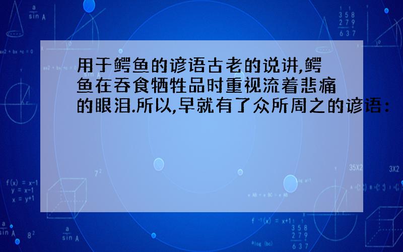 用于鳄鱼的谚语古老的说讲,鳄鱼在吞食牺牲品时重视流着悲痛的眼泪.所以,早就有了众所周之的谚语：“____________