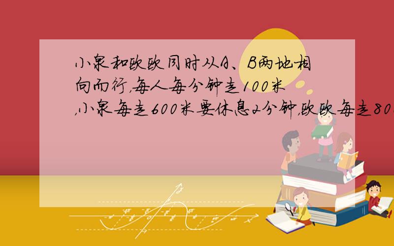 小泉和欧欧同时从A、B两地相向而行，每人每分钟走100米，小泉每走600米要休息2分钟，欧欧每走800米要休息3分钟，他