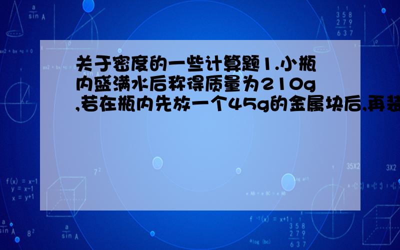 关于密度的一些计算题1.小瓶内盛满水后称得质量为210g,若在瓶内先放一个45g的金属块后,再装满水,称得质量为251g