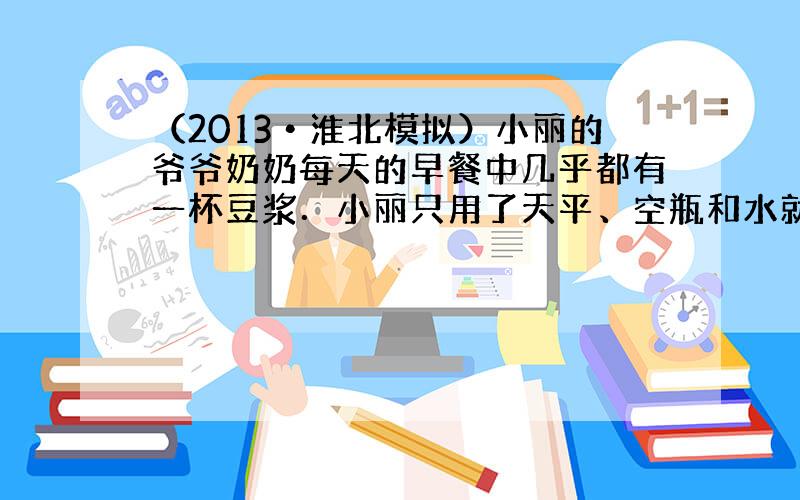 （2013•淮北模拟）小丽的爷爷奶奶每天的早餐中几乎都有一杯豆浆．小丽只用了天平、空瓶和水就测出了豆浆的密度．请你帮她写