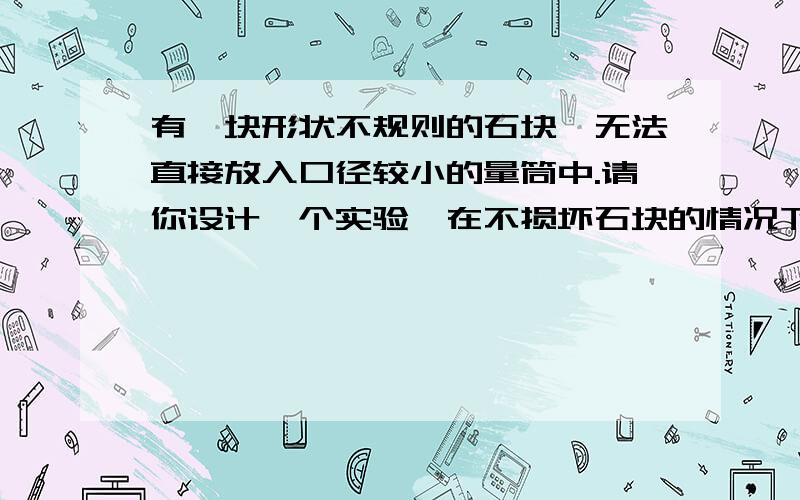 有一块形状不规则的石块,无法直接放入口径较小的量筒中.请你设计一个实验,在不损坏石块的情况下,借助量筒、水、几个容器等,