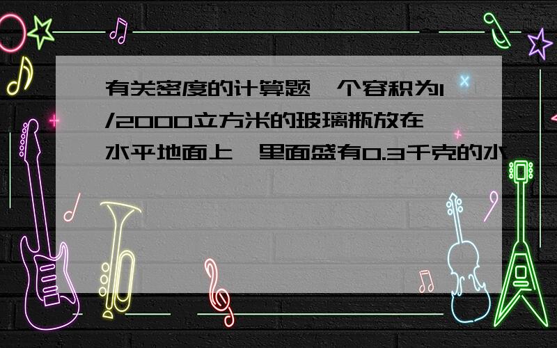 有关密度的计算题一个容积为1/2000立方米的玻璃瓶放在水平地面上,里面盛有0.3千克的水,一只口渴的乌鸦在地上挑了一些