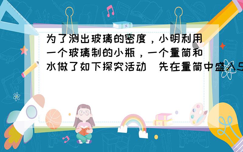 为了测出玻璃的密度，小明利用一个玻璃制的小瓶，一个量筒和水做了如下探究活动．先在量筒中盛入50cm3的水，然后让小瓶口朝