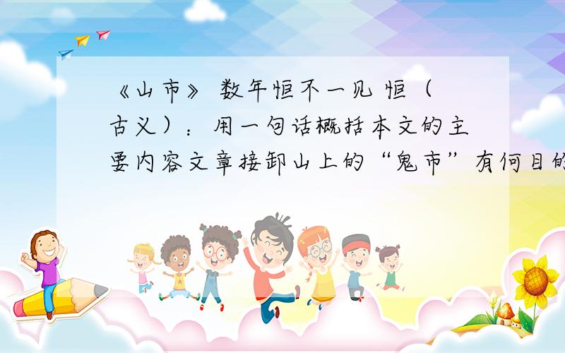 《山市》 数年恒不一见 恒（古义）：用一句话概括本文的主要内容文章接卸山上的“鬼市”有何目的、作用?翻译句子“继而封顶天