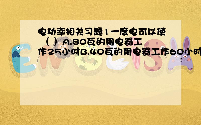 电功率相关习题1一度电可以使 （ ）A.80瓦的用电器工作25小时B.40瓦的用电器工作60小时C.100瓦的用电器工作