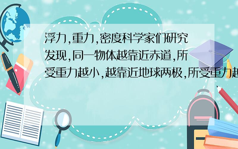 浮力,重力,密度科学家们研究发现,同一物体越靠近赤道,所受重力越小,越靠近地球两极,所受重力越大,不同海域海水温度和盐度