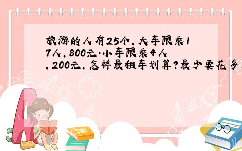 旅游的人有25个,大车限乘17人,800元.小车限乘4人,200元,怎样最租车划算?最少要花多少元?