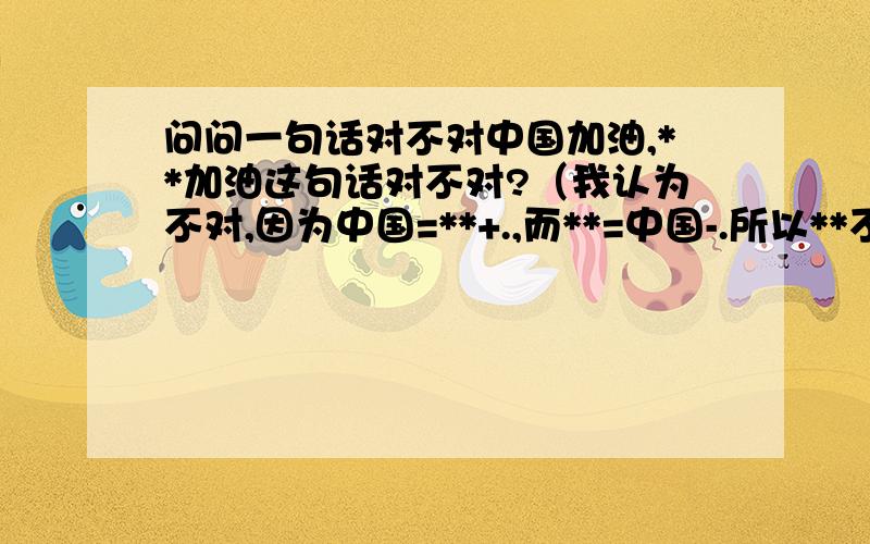 问问一句话对不对中国加油,**加油这句话对不对?（我认为不对,因为中国=**+.,而**=中国-.所以**不等于中国,所