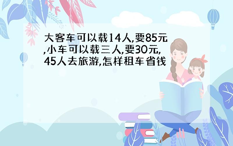 大客车可以载14人,要85元,小车可以载三人,要30元,45人去旅游,怎样租车省钱