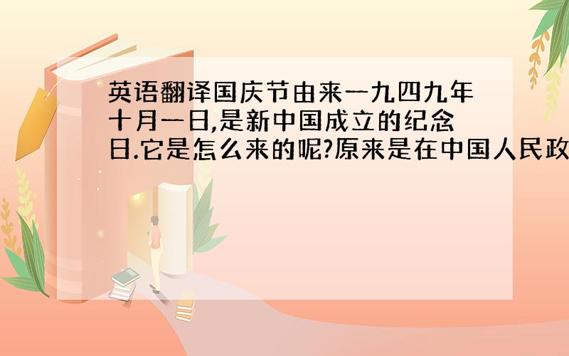 英语翻译国庆节由来一九四九年十月一日,是新中国成立的纪念日.它是怎么来的呢?原来是在中国人民政治协商会议第一届全国委员会