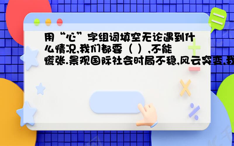 用“心”字组词填空无论遇到什么情况,我们都要（ ）,不能慌张.景观国际社会时局不稳,风云突变,我们必须（ ）正义必胜的信