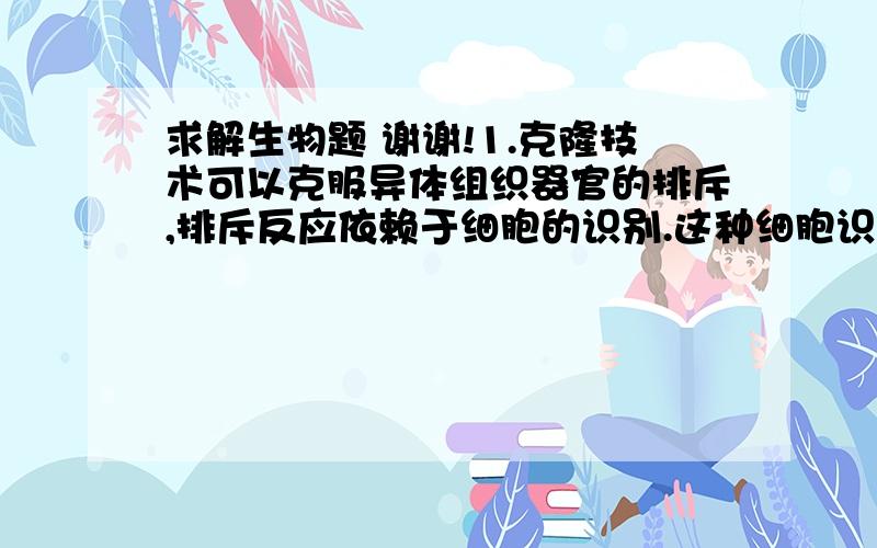 求解生物题 谢谢!1.克隆技术可以克服异体组织器官的排斥,排斥反应依赖于细胞的识别.这种细胞识别的物质基础是( ) A.