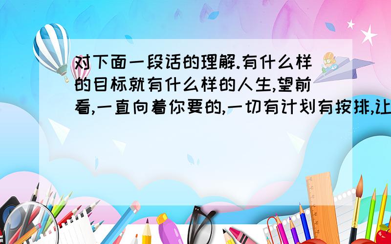 对下面一段话的理解.有什么样的目标就有什么样的人生,望前看,一直向着你要的,一切有计划有按排,让人生变得有价值,那么你心