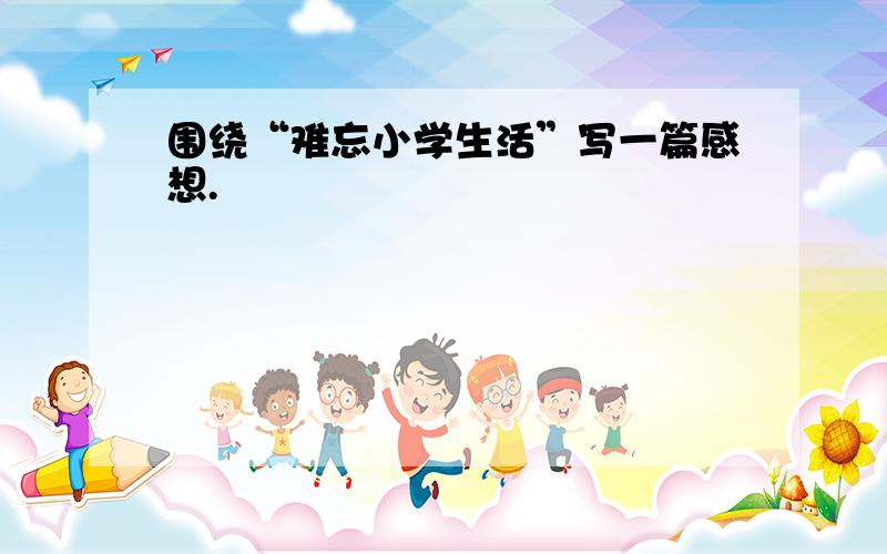 围绕“难忘小学生活”写一篇感想.