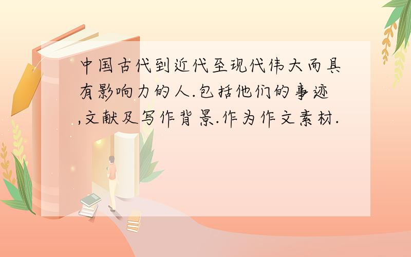 中国古代到近代至现代伟大而具有影响力的人.包括他们的事迹,文献及写作背景.作为作文素材.