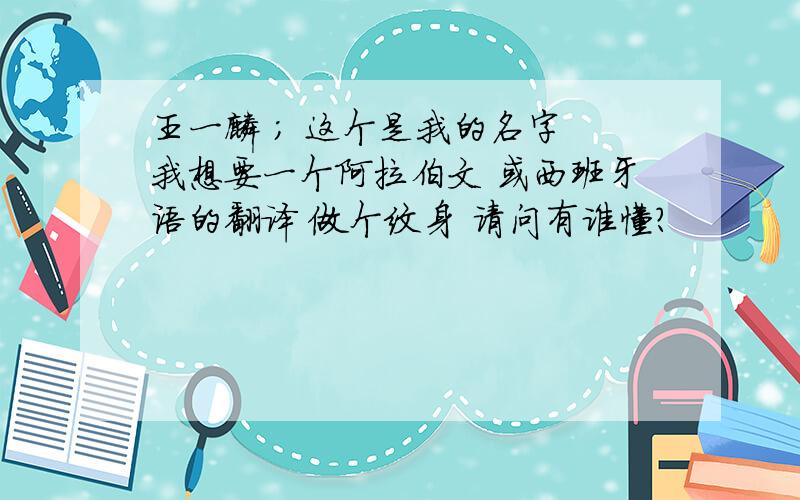 王一麟 ； 这个是我的名字 我想要一个阿拉伯文 或西班牙语的翻译 做个纹身 请问有谁懂?