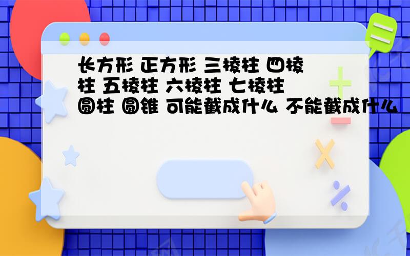 长方形 正方形 三棱柱 四棱柱 五棱柱 六棱柱 七棱柱 圆柱 圆锥 可能截成什么 不能截成什么