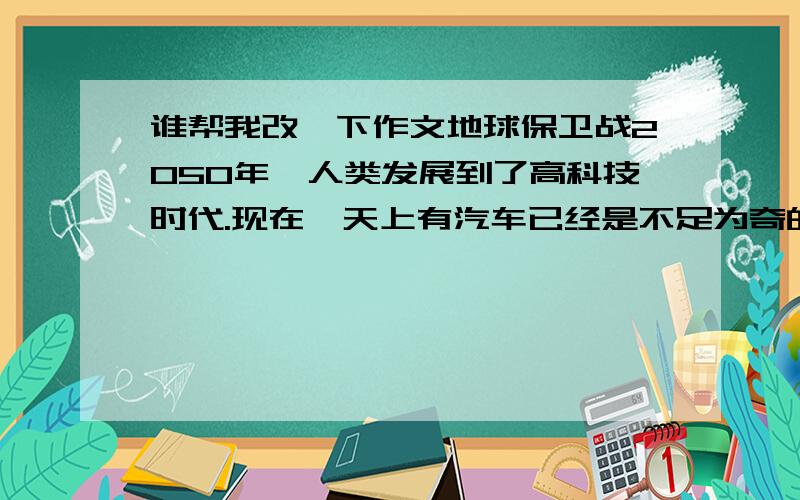 谁帮我改一下作文地球保卫战2050年,人类发展到了高科技时代.现在,天上有汽车已经是不足为奇的了,还有其它高科技的东西.